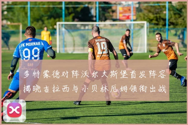 多特蒙德对阵沃尔夫斯堡首发阵容揭晓吉拉西与小贝林厄姆领衔出战