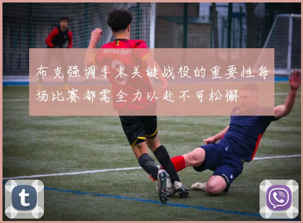 布克强调季末关键战役的重要性每场比赛都需全力以赴不可松懈