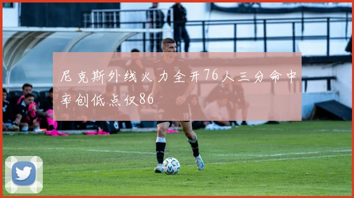 尼克斯外线火力全开76人三分命中率创低点仅86