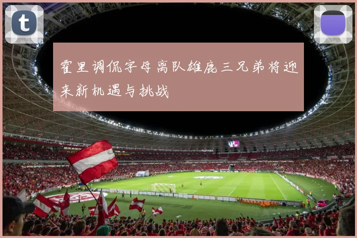 霍里调侃字母离队雄鹿三兄弟将迎来新机遇与挑战