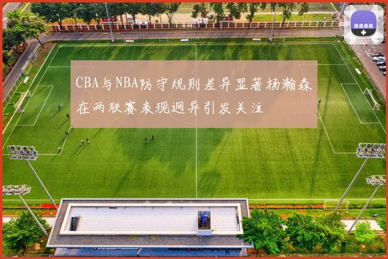 CBA与NBA防守规则差异显著杨瀚森在两联赛表现迥异引发关注