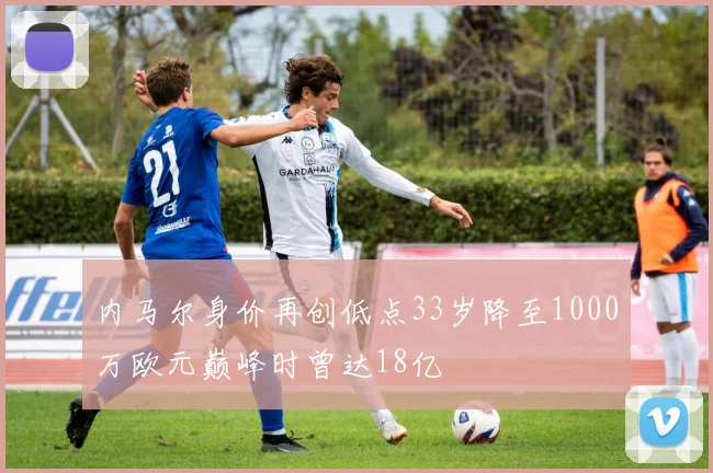 内马尔身价再创低点33岁降至1000万欧元巅峰时曾达18亿