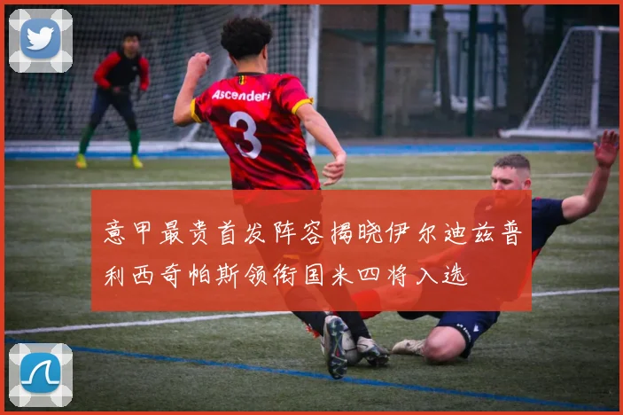 意甲最贵首发阵容揭晓伊尔迪兹普利西奇帕斯领衔国米四将入选