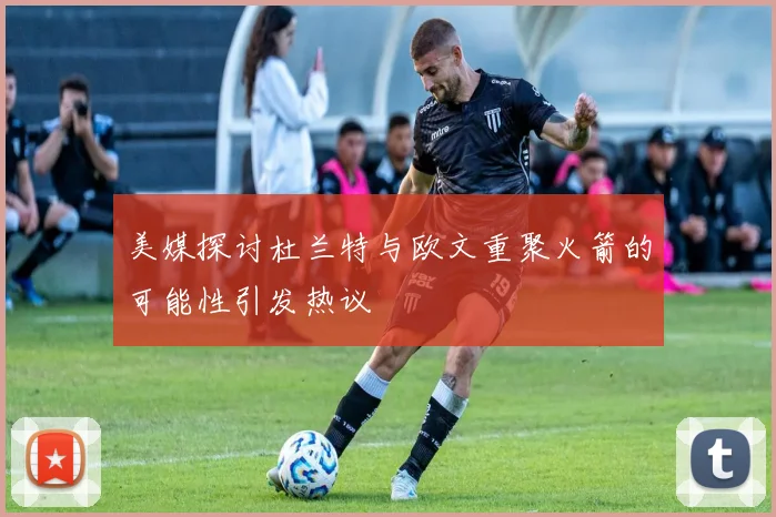 美媒探讨杜兰特与欧文重聚火箭的可能性引发热议