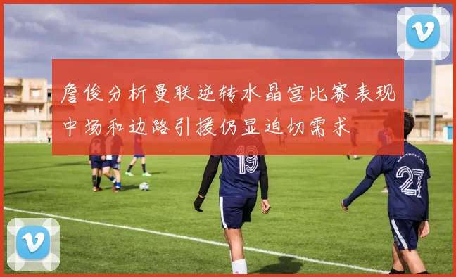 詹俊分析曼联逆转水晶宫比赛表现中场和边路引援仍显迫切需求