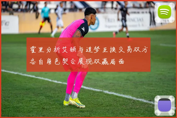 霍里分析艾顿与追梦互换交易双方各自角色契合展现双赢局面