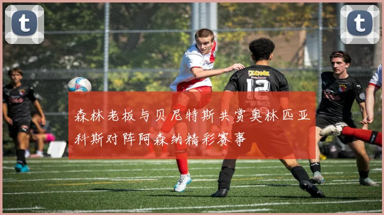 森林老板与贝尼特斯共赏奥林匹亚科斯对阵阿森纳精彩赛事