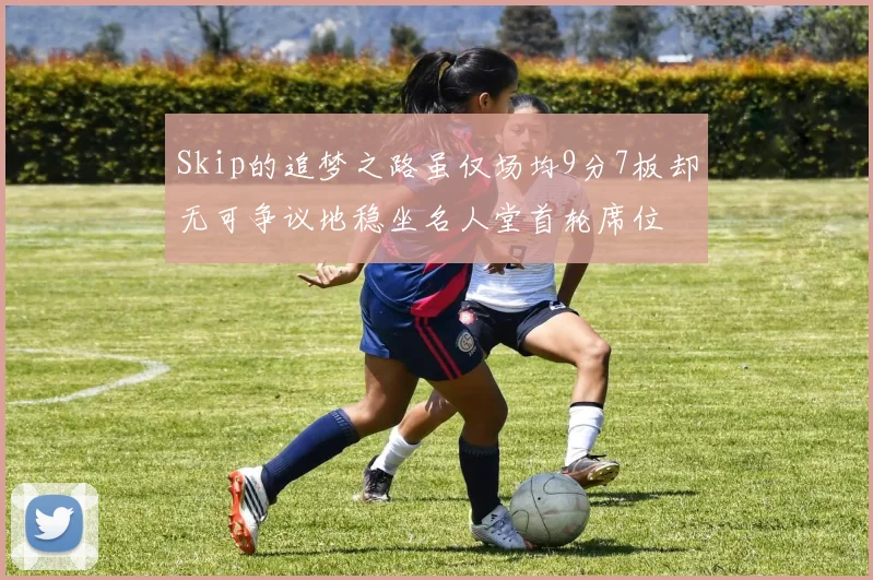 Skip的追梦之路虽仅场均9分7板却无可争议地稳坐名人堂首轮席位