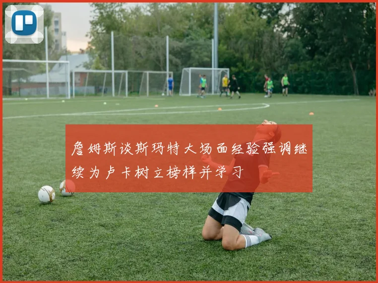 詹姆斯谈斯玛特大场面经验强调继续为卢卡树立榜样并学习