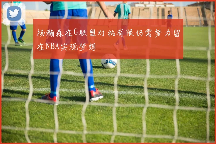 杨瀚森在G联盟对抗有限仍需努力留在NBA实现梦想
