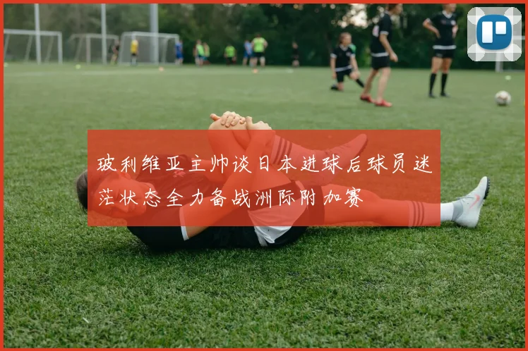 玻利维亚主帅谈日本进球后球员迷茫状态全力备战洲际附加赛