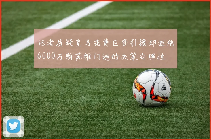记者质疑皇马花费巨资引援却拒绝6000万购苏维门迪的决策合理性