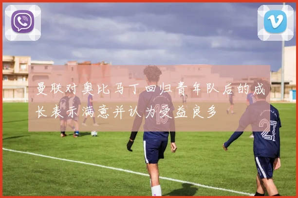 曼联对奥比马丁回归青年队后的成长表示满意并认为受益良多
