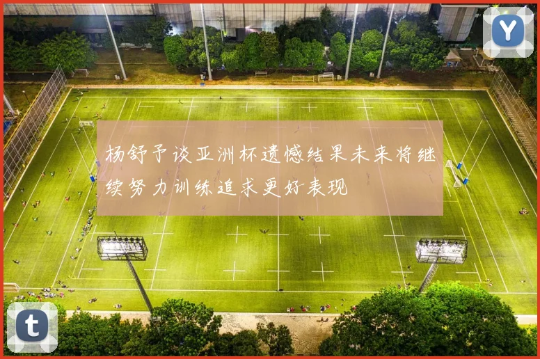 杨舒予谈亚洲杯遗憾结果未来将继续努力训练追求更好表现