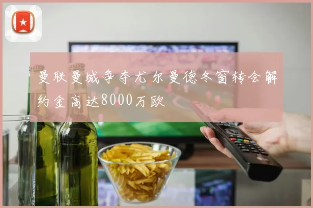 曼联曼城争夺尤尔曼德冬窗转会解约金高达8000万欧
