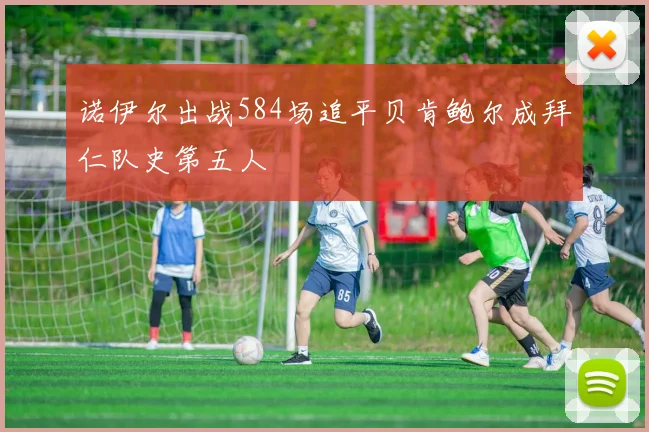 诺伊尔出战584场追平贝肯鲍尔成拜仁队史第五人